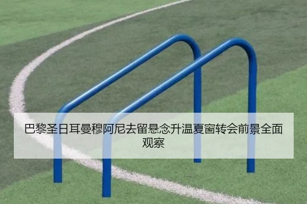 巴黎圣日耳曼穆阿尼去留悬念升温夏窗转会前景全面观察