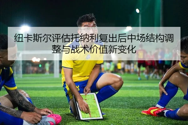 纽卡斯尔评估托纳利复出后中场结构调整与战术价值新变化