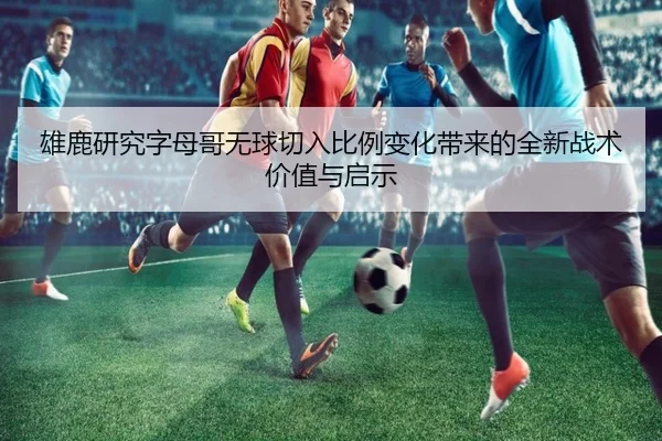 雄鹿研究字母哥无球切入比例变化带来的全新战术价值与启示