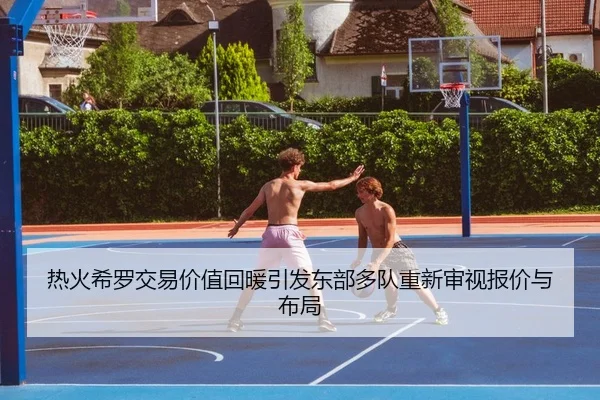 热火希罗交易价值回暖引发东部多队重新审视报价与布局