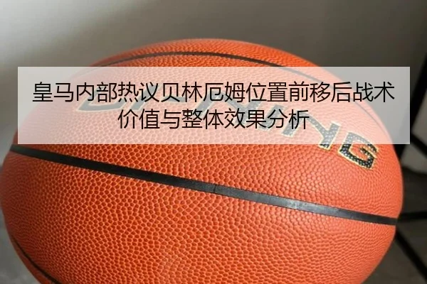 皇马内部热议贝林厄姆位置前移后战术价值与整体效果分析